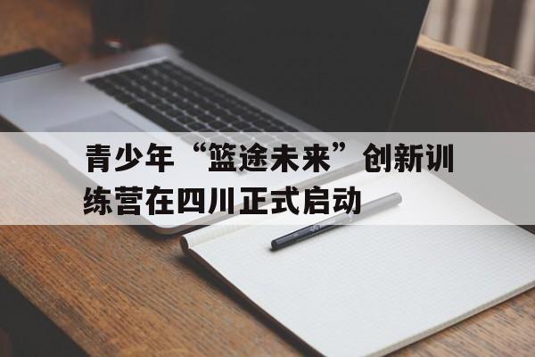 青少年“篮途未来”创新训练营在四川正式启动